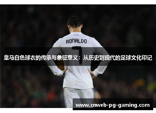 皇马白色球衣的传承与象征意义：从历史到现代的足球文化印记