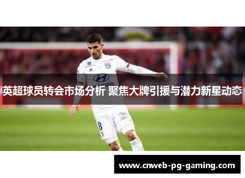 英超球员转会市场分析 聚焦大牌引援与潜力新星动态 英超球员转会市场分析 聚焦大牌引援与潜力新星动态