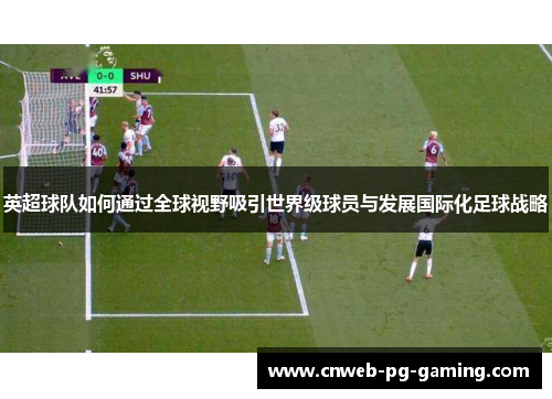 英超球队如何通过全球视野吸引世界级球员与发展国际化足球战略 英超球队如何通过全球视野吸引世界级球员与发展国际化足球战略