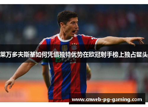 莱万多夫斯基如何凭借独特优势在欧冠射手榜上独占鳌头 莱万多夫斯基如何凭借独特优势在欧冠射手榜上独占鳌头