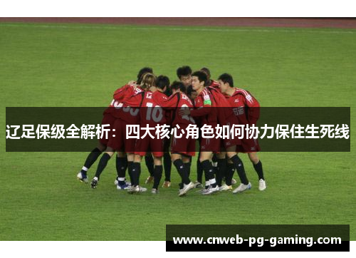 辽足保级全解析:四大核心角色如何协力保住生死线 辽足保级全解析:四大核心角色如何协力保住生死线