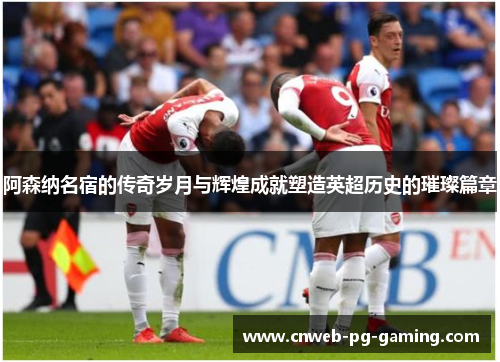 阿森纳名宿的传奇岁月与辉煌成就塑造英超历史的璀璨篇章