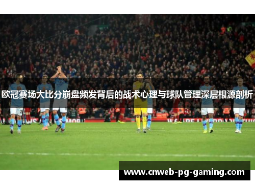 欧冠赛场大比分崩盘频发背后的战术心理与球队管理深层根源剖析
