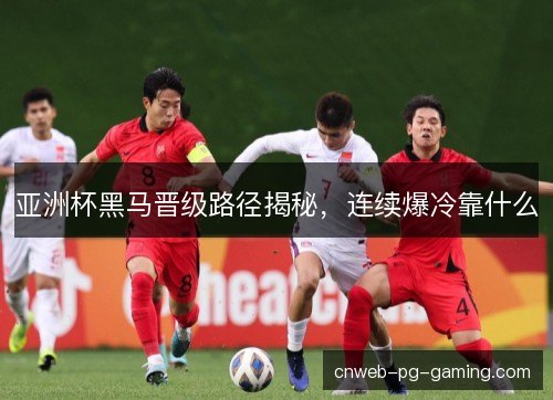 亚洲杯黑马晋级路径揭秘，连续爆冷靠什么